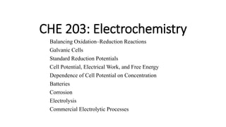 CHE 203: Electrochemistry
Balancing Oxidation–Reduction Reactions
Galvanic Cells
Standard Reduction Potentials
Cell Potential, Electrical Work, and Free Energy
Dependence of Cell Potential on Concentration
Batteries
Corrosion
Electrolysis
Commercial Electrolytic Processes
 