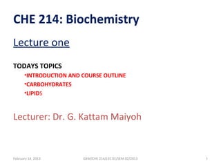 CHE 214: Biochemistry
Lecture one
TODAYS TOPICS
      •INTRODUCTION AND COURSE OUTLINE
      •CARBOHYDRATES
      •LIPIDS



Lecturer: Dr. G. Kattam Maiyoh


February 14, 2013       GKM/CHE 214/LEC 01/SEM 02/2013   1
 