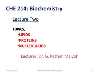 CHE 214: Biochemistry
         Lecture Two
         TOPICS;
                •LIPIDS
                •PROTEINS
                •NUCLEIC ACIDS

                    Lecturer: Dr. G. Kattam Maiyoh


February 21, 2013           GKM/CHE 214/LEC 02/SEM 02/2013   1
 