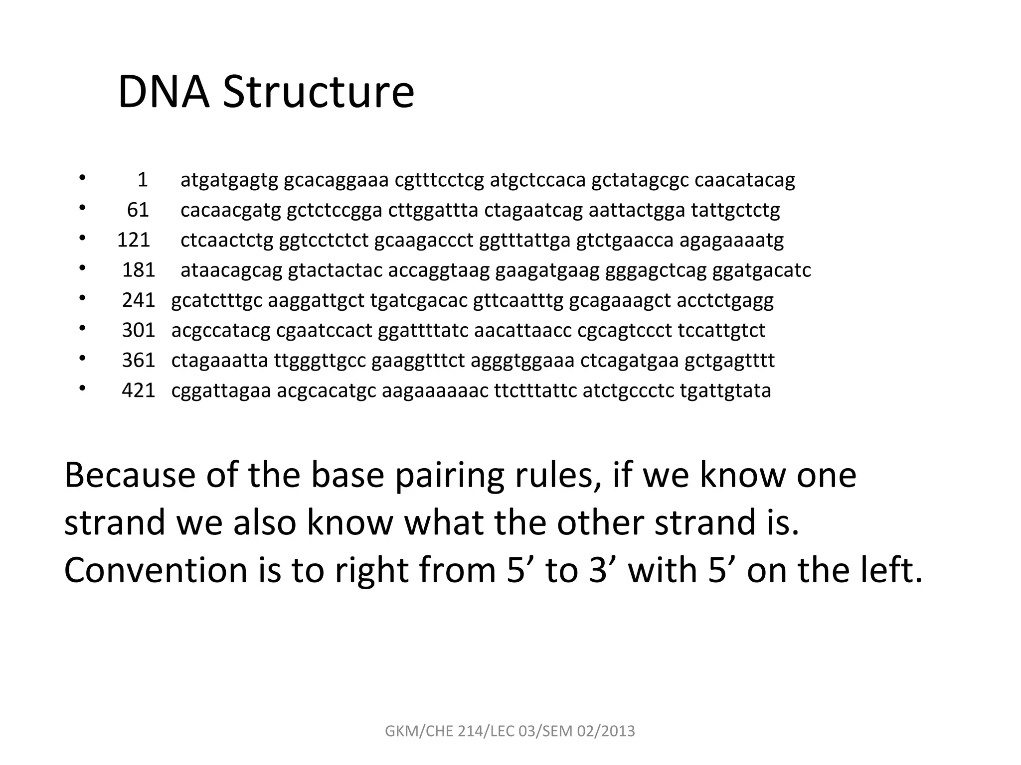 DNA Structure
•     1    atgatgagtg gcacaggaaa cgtttcctcg atgctccaca gctatagcgc caacatacag
•    61    cacaacgatg gctctccgga cttggattta ctagaatcag aattactgga tattgctctg
•   121    ctcaactctg ggtcctctct gcaagaccct ggtttattga gtctgaacca agagaaaatg
•   181    ataacagcag gtactactac accaggtaag gaagatgaag gggagctcag ggatgacatc
•   241   gcatctttgc aaggattgct tgatcgacac gttcaatttg gcagaaagct acctctgagg
•   301   acgccatacg cgaatccact ggattttatc aacattaacc cgcagtccct tccattgtct
•   361   ctagaaatta ttgggttgcc gaaggtttct agggtggaaa ctcagatgaa gctgagtttt
•   421   cggattagaa acgcacatgc aagaaaaaac ttctttattc atctgccctc tgattgtata


Because of the base pairing rules, if we know one
strand we also know what the other strand is.
Convention is to right from 5’ to 3’ with 5’ on the left.


                                GKM/CHE 214/LEC 03/SEM 02/2013
 