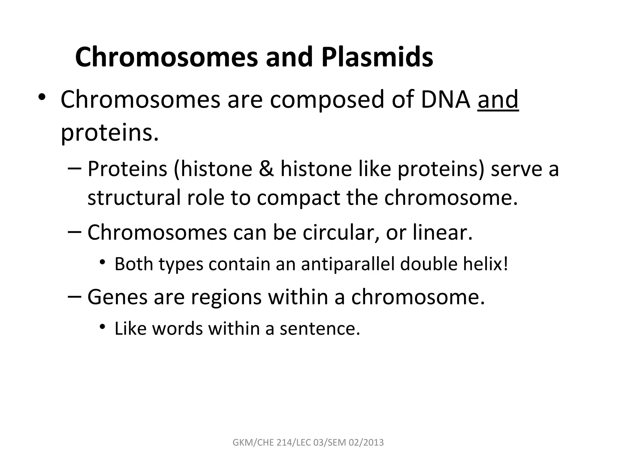 Chromosomes and Plasmids
• Chromosomes are composed of DNA and
  proteins.
  – Proteins (histone & histone like proteins) serve a
    structural role to compact the chromosome.
  – Chromosomes can be circular, or linear.
     • Both types contain an antiparallel double helix!
  – Genes are regions within a chromosome.
     • Like words within a sentence.




                     GKM/CHE 214/LEC 03/SEM 02/2013
 