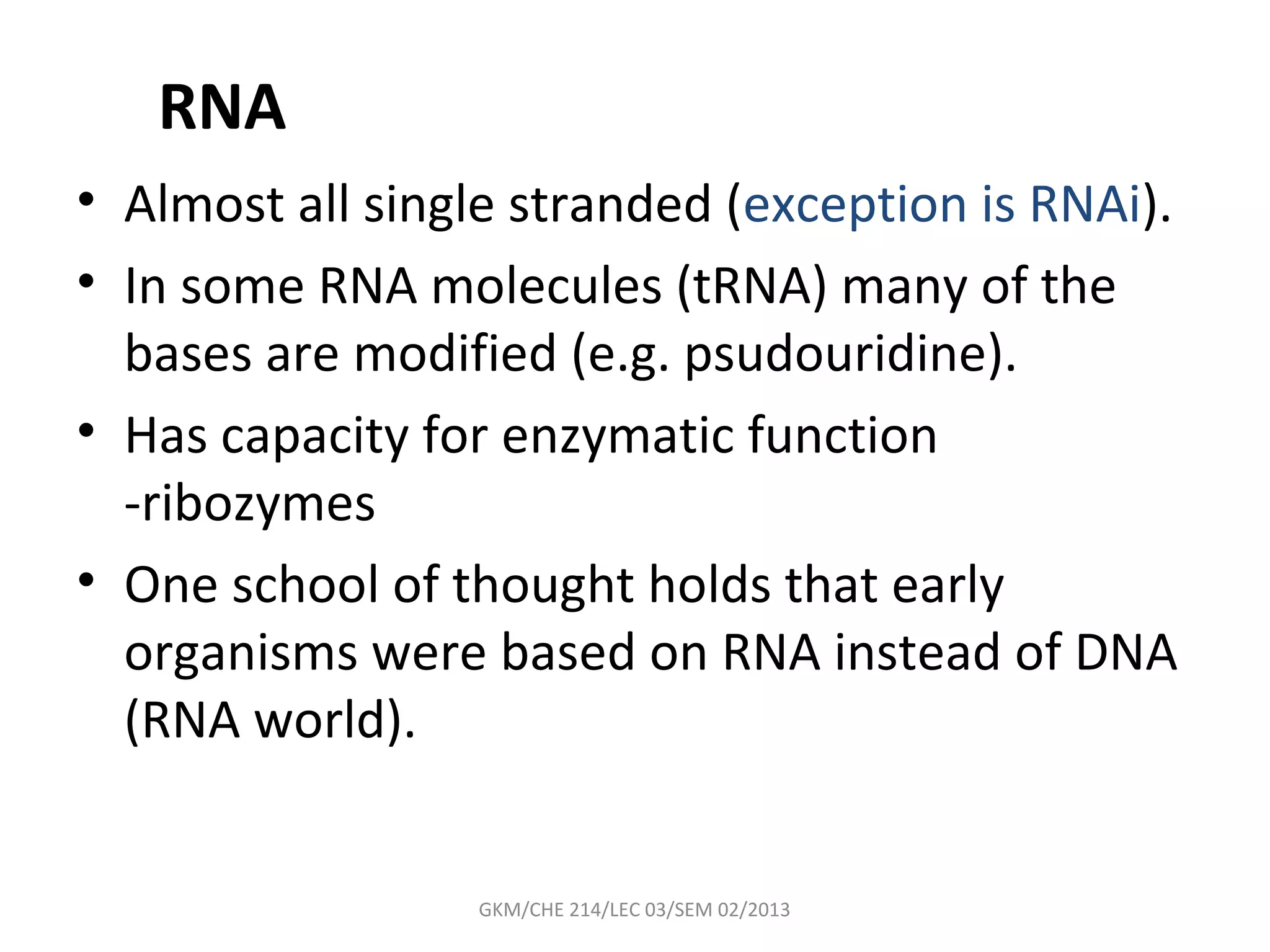 RNA
• Almost all single stranded (exception is RNAi).
• In some RNA molecules (tRNA) many of the
  bases are modified (e.g. psudouridine).
• Has capacity for enzymatic function
  -ribozymes
• One school of thought holds that early
  organisms were based on RNA instead of DNA
  (RNA world).


                 GKM/CHE 214/LEC 03/SEM 02/2013
 