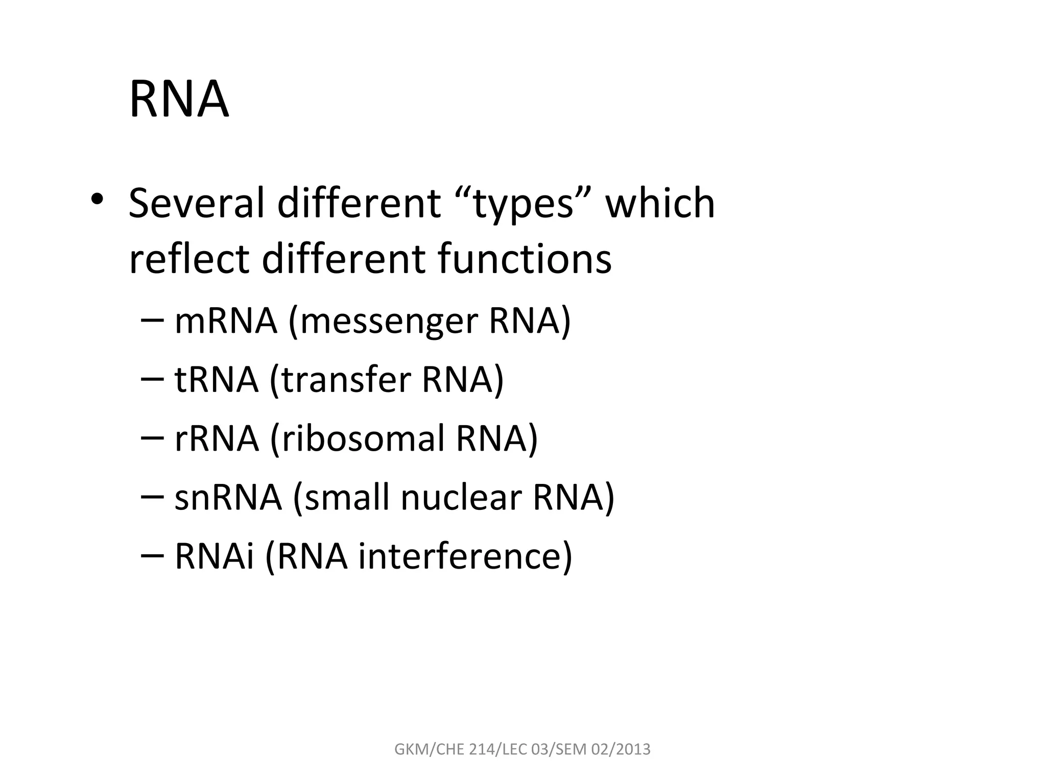 RNA
• Several different “types” which
  reflect different functions
  – mRNA (messenger RNA)
  – tRNA (transfer RNA)
  – rRNA (ribosomal RNA)
  – snRNA (small nuclear RNA)
  – RNAi (RNA interference)



                GKM/CHE 214/LEC 03/SEM 02/2013
 