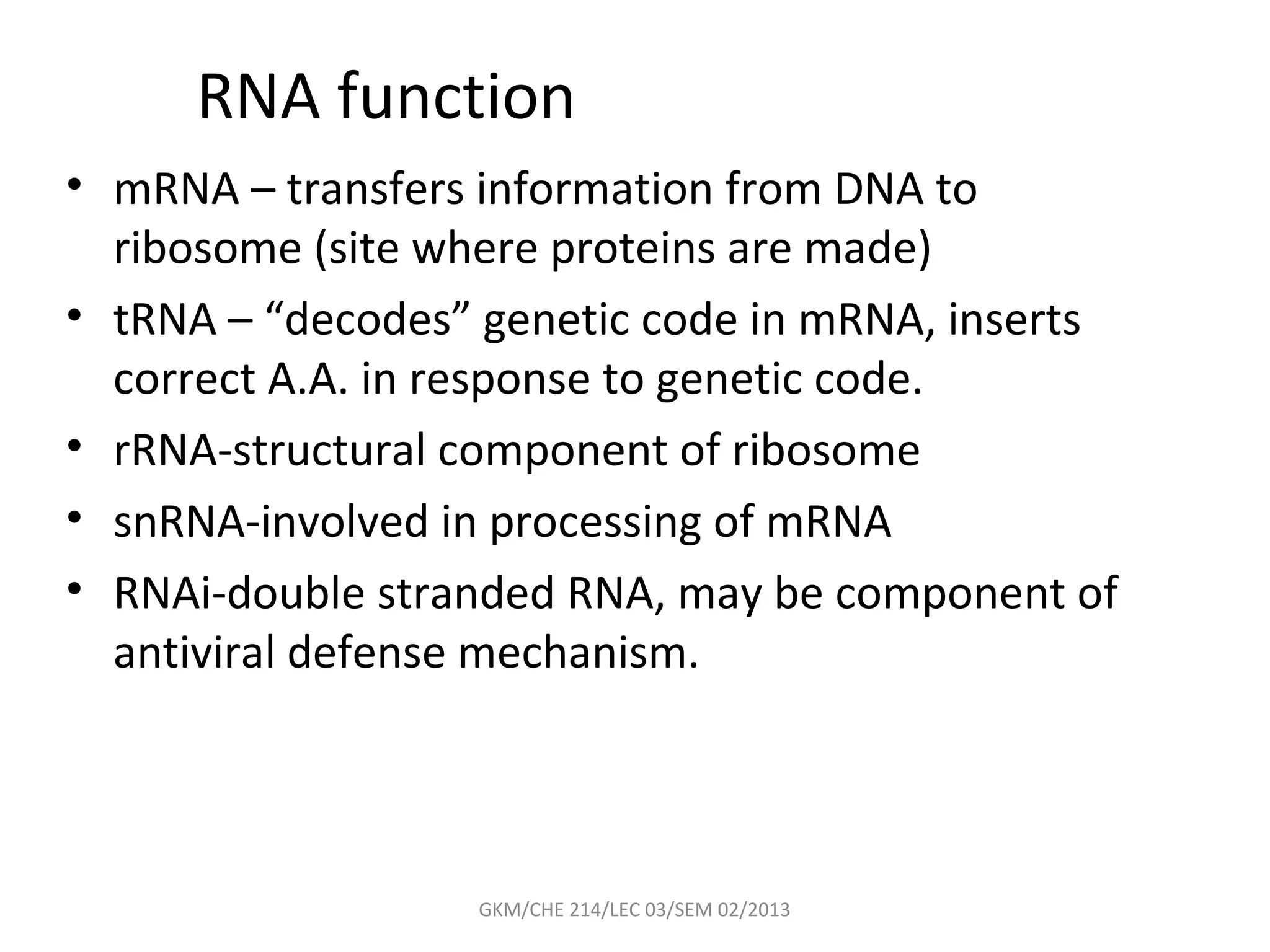RNA function
• mRNA – transfers information from DNA to
  ribosome (site where proteins are made)
• tRNA – “decodes” genetic code in mRNA, inserts
  correct A.A. in response to genetic code.
• rRNA-structural component of ribosome
• snRNA-involved in processing of mRNA
• RNAi-double stranded RNA, may be component of
  antiviral defense mechanism.




                  GKM/CHE 214/LEC 03/SEM 02/2013
 