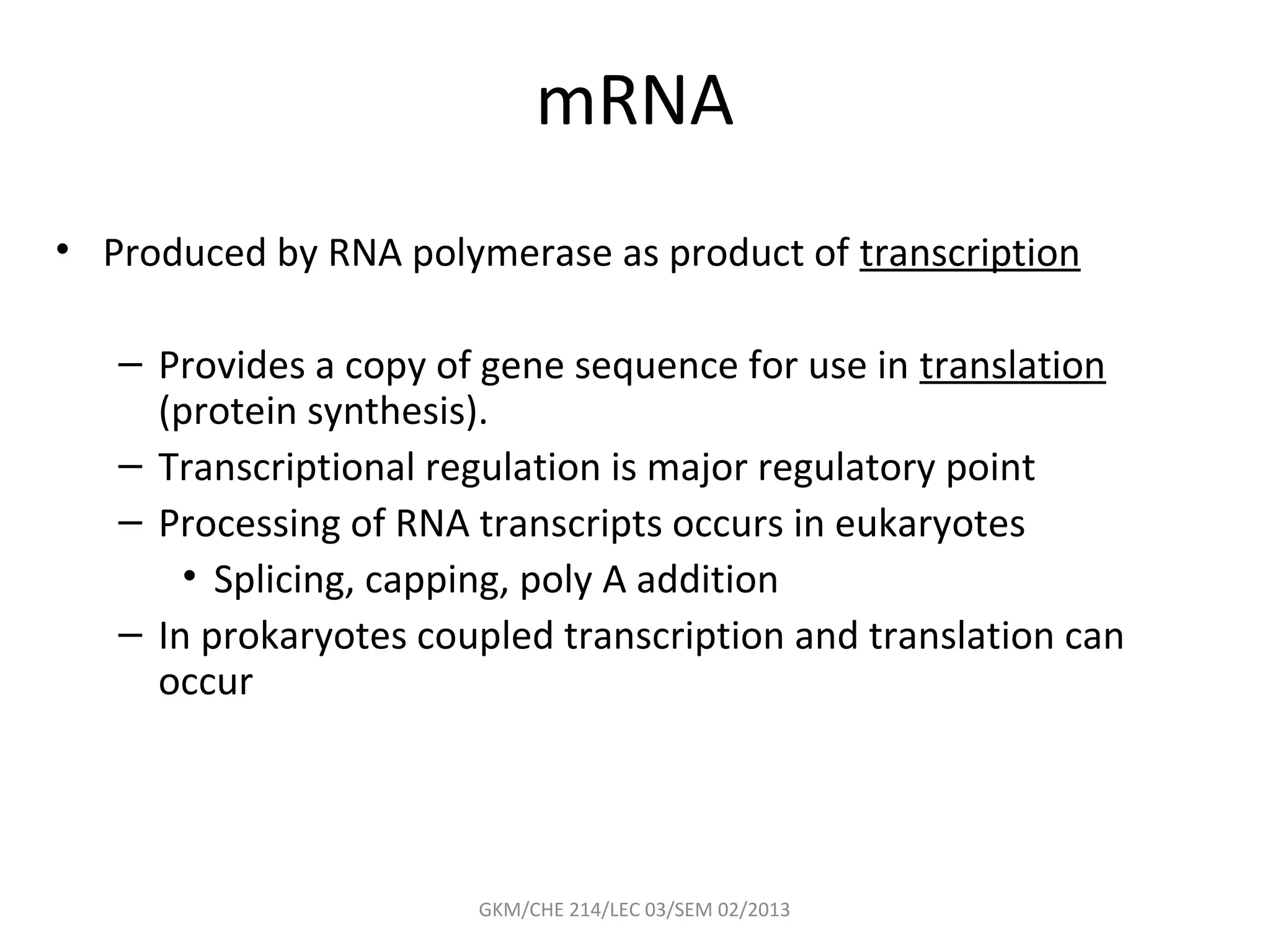mRNA
• Produced by RNA polymerase as product of transcription

   – Provides a copy of gene sequence for use in translation
     (protein synthesis).
   – Transcriptional regulation is major regulatory point
   – Processing of RNA transcripts occurs in eukaryotes
       • Splicing, capping, poly A addition
   – In prokaryotes coupled transcription and translation can
     occur




                       GKM/CHE 214/LEC 03/SEM 02/2013
 