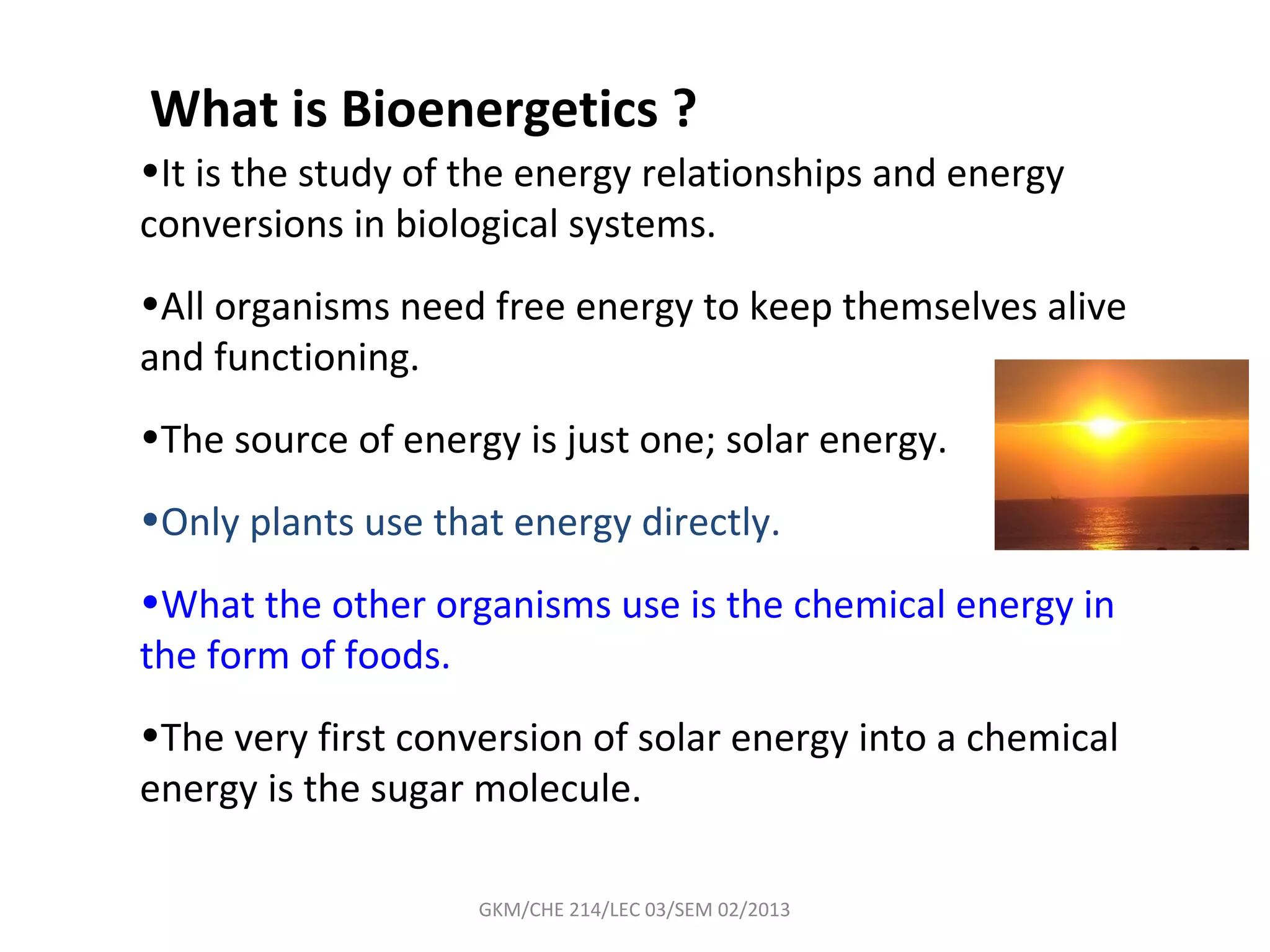 What is Bioenergetics ?
•It is the study of the energy relationships and energy
conversions in biological systems.
•All organisms need free energy to keep themselves alive
and functioning.
•The source of energy is just one; solar energy.
•Only plants use that energy directly.
•What the other organisms use is the chemical energy in
the form of foods.
•The very first conversion of solar energy into a chemical
energy is the sugar molecule.

                    GKM/CHE 214/LEC 03/SEM 02/2013
 