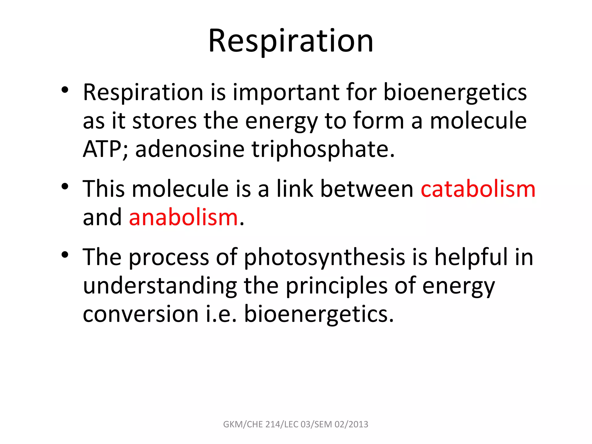 Respiration
• Respiration is important for bioenergetics
  as it stores the energy to form a molecule
  ATP; adenosine triphosphate.
• This molecule is a link between catabolism
  and anabolism.
• The process of photosynthesis is helpful in
  understanding the principles of energy
  conversion i.e. bioenergetics.



               GKM/CHE 214/LEC 03/SEM 02/2013
 