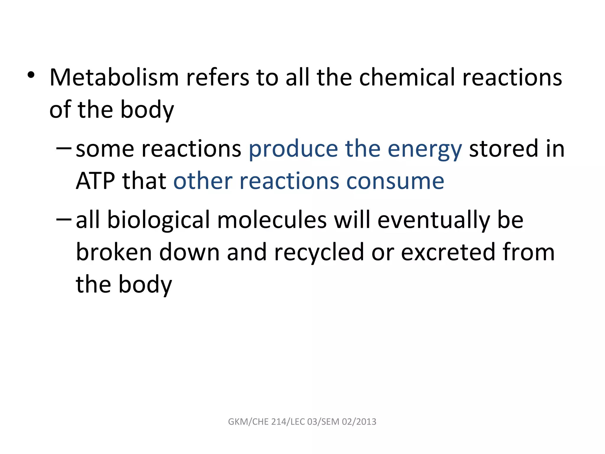 • Metabolism refers to all the chemical reactions
  of the body
   – some reactions produce the energy stored in
     ATP that other reactions consume
   – all biological molecules will eventually be
     broken down and recycled or excreted from
     the body



                  GKM/CHE 214/LEC 03/SEM 02/2013
 