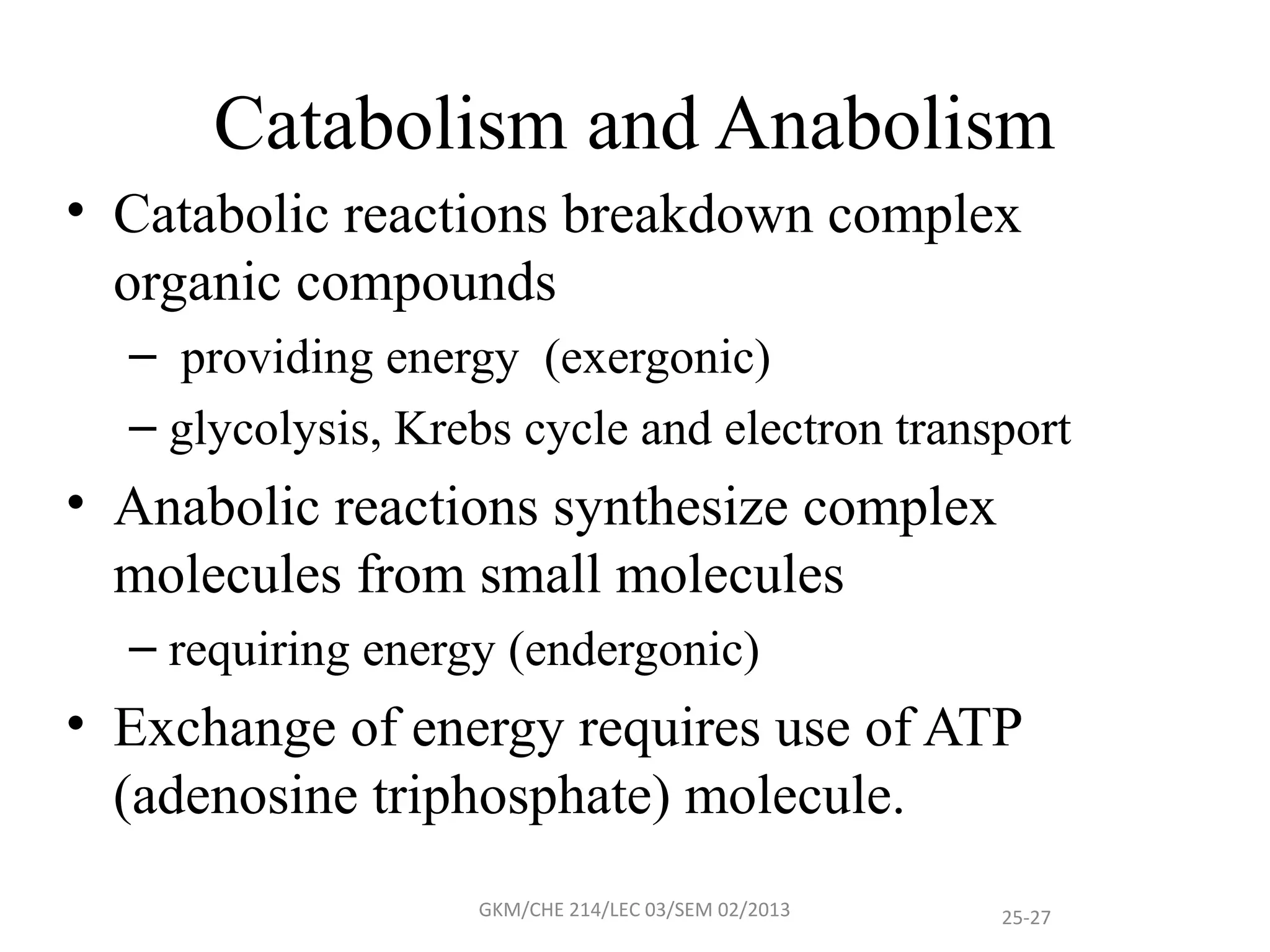 Catabolism and Anabolism
• Catabolic reactions breakdown complex
  organic compounds
  – providing energy (exergonic)
  – glycolysis, Krebs cycle and electron transport
• Anabolic reactions synthesize complex
  molecules from small molecules
  – requiring energy (endergonic)
• Exchange of energy requires use of ATP
  (adenosine triphosphate) molecule.
                   GKM/CHE 214/LEC 03/SEM 02/2013   25-27
 