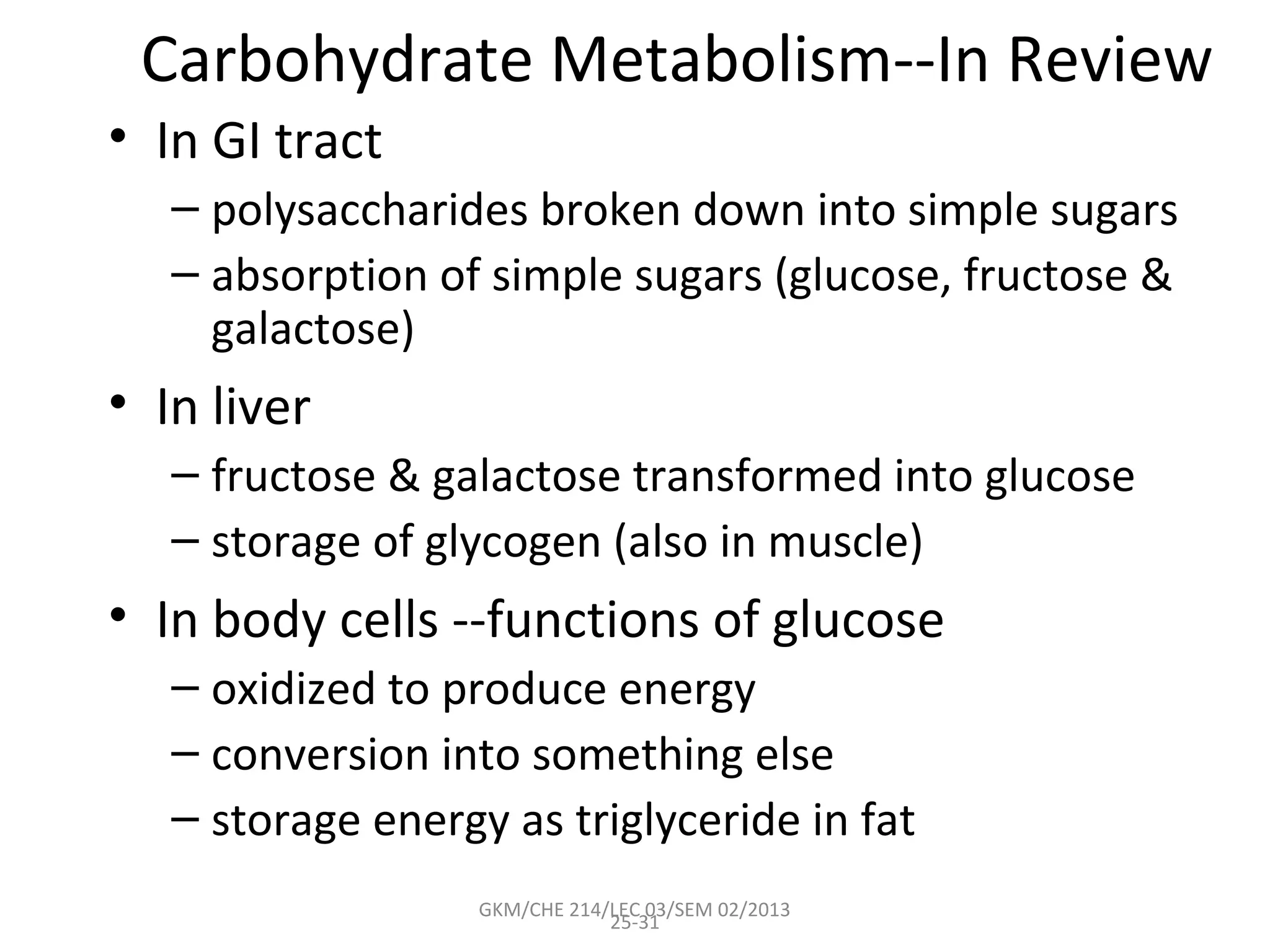 Carbohydrate Metabolism--In Review
• In GI tract
   – polysaccharides broken down into simple sugars
   – absorption of simple sugars (glucose, fructose &
     galactose)
• In liver
   – fructose & galactose transformed into glucose
   – storage of glycogen (also in muscle)
• In body cells --functions of glucose
   – oxidized to produce energy
   – conversion into something else
   – storage energy as triglyceride in fat
                   GKM/CHE 214/LEC 03/SEM 02/2013
                               25-31
 