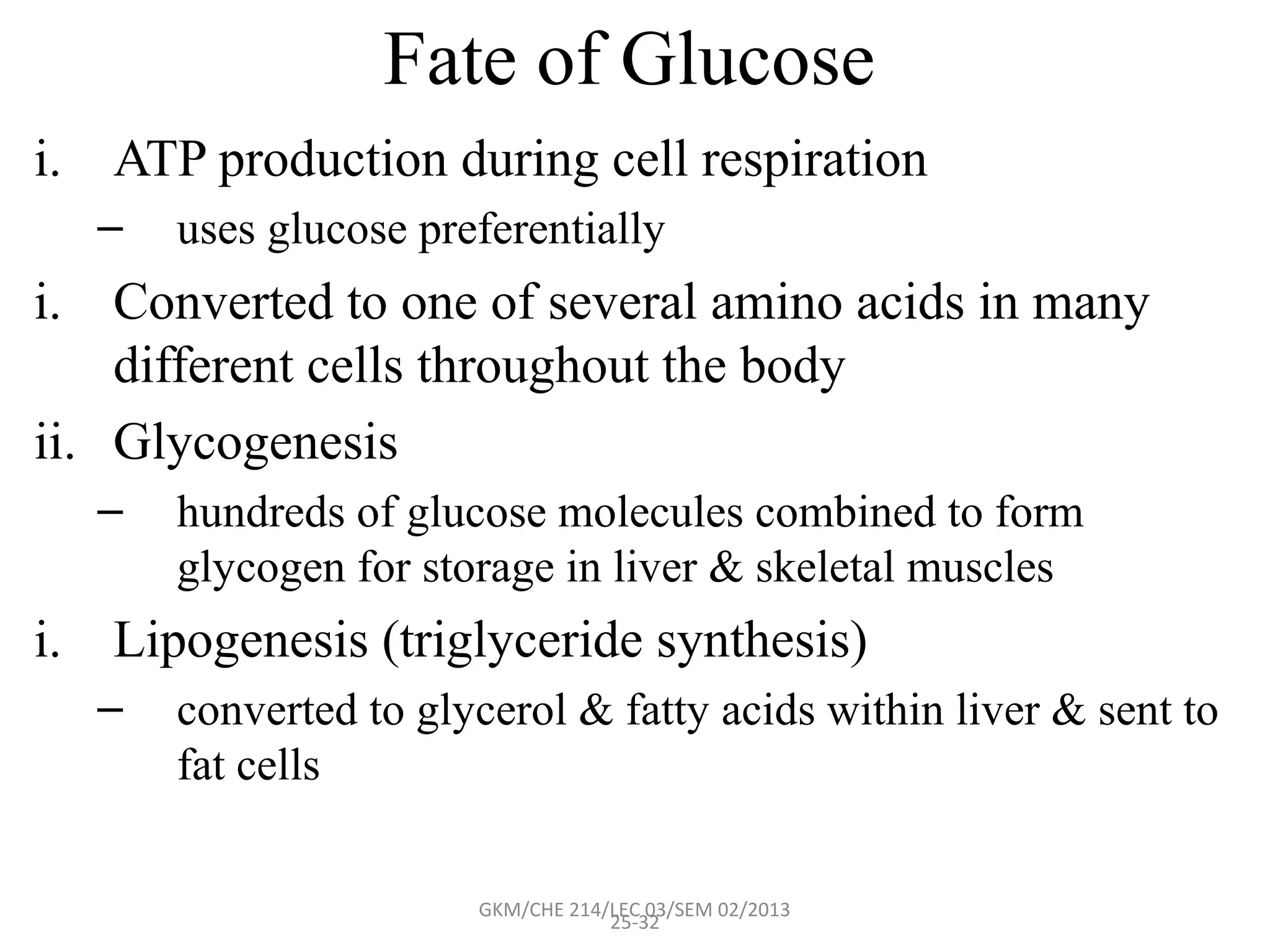 Fate of Glucose
i. ATP production during cell respiration
  –   uses glucose preferentially
i. Converted to one of several amino acids in many
    different cells throughout the body
ii. Glycogenesis
  –   hundreds of glucose molecules combined to form
      glycogen for storage in liver & skeletal muscles
i. Lipogenesis (triglyceride synthesis)
  –   converted to glycerol & fatty acids within liver & sent to
      fat cells

                      GKM/CHE 214/LEC 03/SEM 02/2013
                                  25-32
 