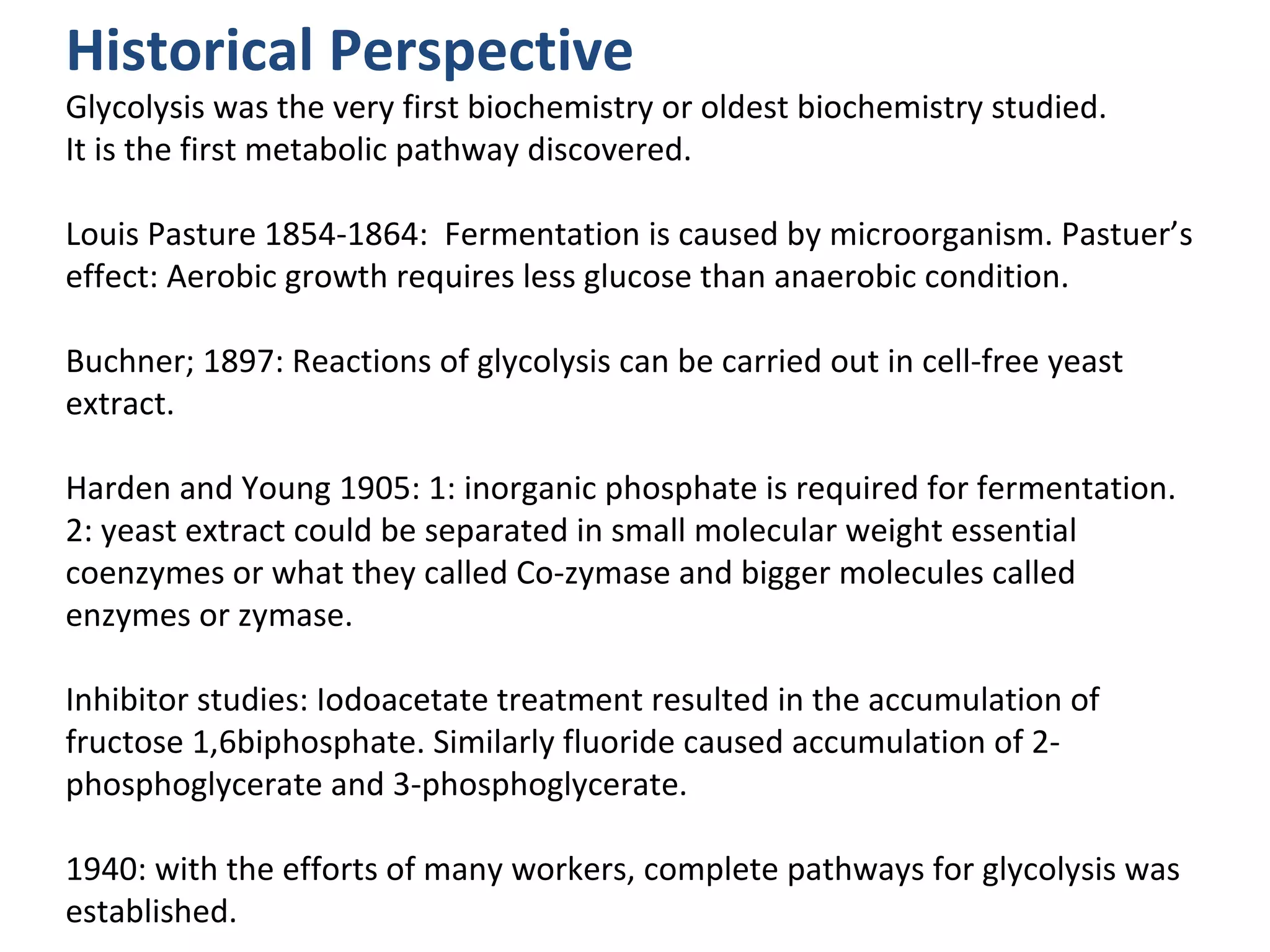 Historical Perspective
Glycolysis was the very first biochemistry or oldest biochemistry studied.
It is the first metabolic pathway discovered.

Louis Pasture 1854-1864: Fermentation is caused by microorganism. Pastuer’s
effect: Aerobic growth requires less glucose than anaerobic condition.

Buchner; 1897: Reactions of glycolysis can be carried out in cell-free yeast
extract.

Harden and Young 1905: 1: inorganic phosphate is required for fermentation.
2: yeast extract could be separated in small molecular weight essential
coenzymes or what they called Co-zymase and bigger molecules called
enzymes or zymase.

Inhibitor studies: Iodoacetate treatment resulted in the accumulation of
fructose 1,6biphosphate. Similarly fluoride caused accumulation of 2-
phosphoglycerate and 3-phosphoglycerate.

1940: with the efforts of many workers, complete pathways for glycolysis was
established.
 