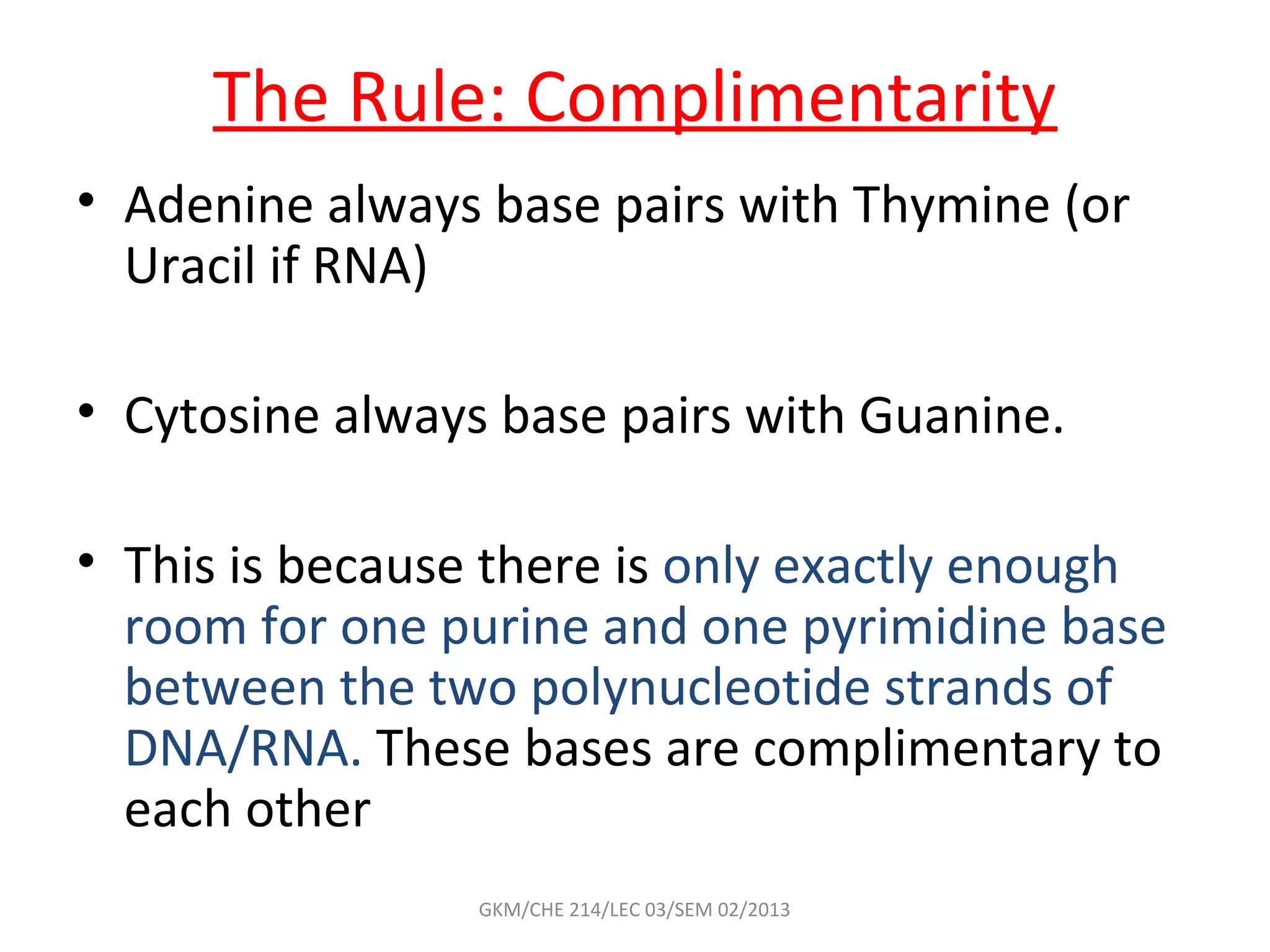 The Rule: Complimentarity
• Adenine always base pairs with Thymine (or
  Uracil if RNA)

• Cytosine always base pairs with Guanine.

• This is because there is only exactly enough
  room for one purine and one pyrimidine base
  between the two polynucleotide strands of
  DNA/RNA. These bases are complimentary to
  each other
                 GKM/CHE 214/LEC 03/SEM 02/2013
 