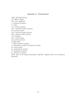 Appendix A - Nomenclature
M(θ): Driving Function
Mo: Oﬀset voltage
MA: wave amplitude
ω: harmonic frequency
θ : Time
c(s): system response
q(s): controller transfer function
u(s) system output
gp(s): process transfer function
˜gp(s): model transfer function
z(s): Setpoint
˜y(s): model output
y(s) system response
φ :phase shift
λ: Filter function constant
s: independent variable of frequency domain
Kp: process gain
kp: proportional constant
ki: integration constant
kd: derivative constant
SSR: Sum of the Squared Residuals AdjSSR: Adjusted Sum of the Squared
Residuals
10
 