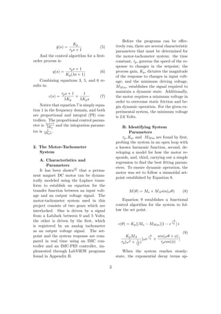 ˜g(s) =
Kp
τps + 1
(5)
And the control algorithm for a ﬁrst-
order process is:
q(s) =
τps + 1
Kp(λs + 1)
(6)
Combining equations 3, 5, and 6 re-
sults in:
c(s) =
τps + 1
λKp
+
1
λKps
(7)
Notice that equation 7 is simply equa-
tion 1 in the frequency domain, and both
are proportional and integral (PI) con-
trollers. The proportional control param-
eter is
τps+1
λKp
and the integration parame-
ter is 1
λKps .
2. The Motor-Tachometer
System
A. Characteristics and
Parameters
It has been shown[2] that a perma-
nent magnet DC motor can be dynam-
ically modeled using the Laplace trans-
form to establish an equation for the
transfer function between an input volt-
age and an output voltage signal. The
motor-tachometer system used in this
project consists of two gears which are
interlocked. One is driven by a signal
from a LabJack between 0 and 5 Volts;
the other is driven by the ﬁrst, which
is registered by an analog tachometer
as an output voltage signal. The set-
point and the system response are com-
pared in real time using an IMC con-
troller and an IMC-PID controller, im-
plemented through LabVIEW programs
found in Appendix B.
Before the programs can be eﬀec-
tively run, there are several characteristic
parameters that must be determined for
the motor-tachometer system: the time
constant, τp, governs the speed of the re-
sponse to changes in the setpoint; the
process gain, Kp, dictates the magnitude
of the response to changes in input volt-
age; and the minimum driving voltage,
MMin, establishes the signal required to
maintain a dynamic state. Additionally,
the motor requires a minimum voltage in
order to overcome static friction and be-
gin dynamic operation. For the given ex-
perimental system, the minimum voltage
is 2.6 Volts.
B. Identifying System
Parameters
τp, Kp, and MMin are found by ﬁrst,
probing the system in an open loop with
a known harmonic function, second, de-
veloping a model for how the motor re-
sponds, and, third, carrying out a simple
regression to ﬁnd the best ﬁtting param-
eters. To ensure dynamic operation, the
motor was set to follow a sinusoidal set-
point established by Equation 8.
M(θ) = Mo + MAsin(ωθ) (8)
Equation 9 establishes a functional
control algorithm for the system to fol-
low the set point.
c(θ) = Kp[(Mo − MMin)[1 − e
−θ
τp ]+
KpMA
τp(ω2 + 1
τ2
p
)
[ωe
−θ
τp +
sin(ωθ + φ)
τpcos(φ)
]
(9)
When the system reaches steady-
state, the exponential decay terms ap-
3
 