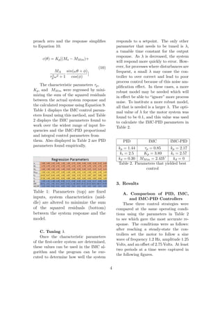 proach zero and the response simpliﬁes
to Equation 10.
c(θ) = Kp[(Mo − MMin)+
MA
τ2
p ω2 + 1
sin(ωθ + φ)
cos(φ)
]
(10)
The characteristic parameters τp,
Kp, and MMin were regressed by mini-
mizing the sum of the squared residuals
between the actual system response and
the calculated response using Equation 9.
Table 1 displays the IMC control param-
eters found using this method, and Table
2 displays the IMC parameters found to
work over the widest range of input fre-
quencies and the IMC-PID proportional
and integral control parameters from
them. Also displayed in Table 2 are PID
parameters found empirically.
Table 1: Parameters (top) are ﬁxed
inputs, system characteristics (mid-
dle) are altered to minimize the sum
of the squared residuals (bottom)
between the system response and the
model.
C. Tuning λ
Once the characteristic parameters
of the ﬁrst-order system are determined,
these values can be used in the IMC al-
gorithm and the program can be exe-
cuted to determine how well the system
responds to a setpoint. The only other
parameter that needs to be tuned is λ,
a tunable time constant for the output
response. As λ is decreased, the system
will respond more quickly to error. How-
ever, for processes where disturbances are
frequent, a small λ may cause the con-
troller to over correct and lead to poor
process control because of this noise am-
pliﬁcation eﬀect. In these cases, a more
robust model may be needed which will
in eﬀect be able to “ignore” more process
noise. To institute a more robust model,
all that is needed is a larger λ. The opti-
mal value of λ for the motor system was
found to be 0.1, and this value was used
to calculate the IMC-PID parameters in
Table 2.
PID IMC IMC-PID
kp = 1.44 τp = 0.85 kp = 2.17
ki = 2.5 Kp = 3.89 ki = 2.57
kd = 0.30 MMin = 2.43V kd = 0
Table 2. Parameters that yielded best
control
3. Results
A. Comparison of PID, IMC,
and IMC-PID Controllers
These three control strategies were
compared at the same operating condi-
tions using the parameters in Table 2
to see which gave the most accurate re-
sponse. The conditions were as follows:
after reaching a steady-state the con-
trollers set the motor to follow a sine
wave of frequency 1.2 Hz, amplitude 1.25
Volts, and an oﬀset of 2.75 Volts. At least
two periods at a time were captured in
the following ﬁgures.
4
 