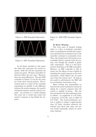 Figure 4: PID Standard Operation
Figure 5: IMC Standard Operation
In all charts included in this paper
the white line represents the system re-
sponse, while the red line represents the
system set point. All three controllers ef-
fectively follow the sine wave. However,
there are some diﬀerences. The pure IMC
controller in Figure 5 is by far the noisi-
est of the three control systems. The in-
creased noise is a result of the controller
responding too quickly to the diﬀerence
between the system response, the model’s
calculated response, and the system’s set-
point. An increase in λ would mitigate
this noise but it would also causes the
system’s response to lag behind the set-
point.
Figure 6: IMC-PID Standard Opera-
tion
B. Reset Windup
The term reset or integral windup
refers to a ﬂaw in feedback controllers
where a manipulated variable hits a phys-
ical constraint but an integral term in the
controller continues to accumulate error.
Thus, the integral term will request an in-
creasingly greater response from the sys-
tem, even though the variable is physi-
cally constrained. This is a well docu-
mented drawback of all PID controllers.
However, an IMC controller is able to
cancel out the eﬀects of reset windup by
including the model response in the error
calculation, which follows the set point
even when the system can’t. As long as
the model is well-behaved, the IMC will
not accumulate unnecessary error.
Reset windup was purposefully in-
duced in the motor-tachometer system by
asking for a greater response than the
system is capable of giving. The sine
wave parameters for this experiment were
as follows: an amplitude of 1.25 Volts,
a frequency of 0.6 Hz, and an oﬀset of
3.75 Volts. The motor-tachometer sys-
tem is unable to output a signal greater
than 4.2 Volts, therefore whenever the
setpoint rose above this value, the sys-
tem would continually output its maxi-
mum response.
5
 