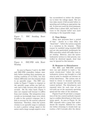 Figure 7: IMC Avoiding Reset
Windup
Figure 8: IMC-PID with Reset
Windup
As seen in Figures 7 and 8, the IMC
and IMC-PID controllers behave simi-
larly before reaching their maximum op-
erating condition of 4.2 Volts, but they
behave diﬀerently once the setpoint drops
to an operable range. The IMC con-
troller in Figure 7 begins to respond to
the operable range within one half sec-
ond, and it fully recovers after about 2.5
seconds. On the other hand, Figure 8
does not respond well because it suﬀers
from reset windup. The integration term
records an increasingly large error which
it adds to the system’s response, but it
fails to account for the system’s physical
limitations. Therefore, when the system
returns to an operable range it continues
to send a positive voltage signal to the
motor until a large enough negative error
has accumulated to induce the integra-
tor to lower the voltage signal. The sys-
tem takes nearly 2 full seconds before re-
sponding and sending an appropriate sig-
nal. It does not reach the local minimum,
suﬀers from a phase shift, and barely re-
turns to the setpoint before once more
returning to the inoperable range.
C. Time Delays
Many slow processes have a period
of time – known as a time delay or
“dead time” – before the system responds
to a variation in the setpoint. These
cannot be modeled using standard IMC
and are also particularly problematic for
PID controllers which will suﬀer from re-
set windup. However, since the motor-
tachometer system is a fast process, con-
trolled by electrical signals, dead time
may be ignored in this instance.
D. Response to Disturbances
The IMC and IMC-PID systems
were run and allowed to reach a “dy-
namic steady-state” before the motor-
tachometer system was brought to a full
stop in order to simulate an extreme ex-
ternal disturbance. The system was al-
lowed to return to dynamic operation,
and the response was recorded for each
control method. The disturbances were
repeated twice for each type of con-
trol with one at the maximum operating
speed and the other at the minimum.
Figures 9 and 10 and show a compar-
ison of the two control methods respond-
ing to a sudden disturbance at their max-
imum speed. As seen in Figure 10, the
IMC responds with a jump that under-
shoots the setpoint, followed by a slow
rise before returning to steady-state op-
eration a full 3 seconds after the distur-
6
 