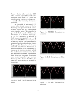 bance. On the other hand, the IMC-
PID, as seen in Figure 10 responds to the
maximum disturbance with a jump that
overshoots the setpoint, requiring nearly
4 seconds before recovering steady-state
operation.
The diﬀerence in disturbance re-
sponse arises largely because of the in-
tegrating term present in both control
schemes and the way each calculates the
next controller input. The controller in-
put for feedback control – which can also
be thought of as the error signal ( ) –
is = r − y for IMC-PID, whearas an
IMC has an error signal of = r − y + ˜y.
When the IMC-PID records an error, it
stores that error in the system memory
as part of an integral and then sends a
larger signal to the control output, as oc-
curs with reset windup. This causes an
overcompensation for the disturbance, re-
sulting in the observed overshoot in both
the maximum and minimum cases. Since
the error signal is larger in the maximum
case, the system overshoots the setpoint
more and, in turn, takes longer to return
to steady-state. On the other hand, the
IMC does not experience an overshoot in
either case.
Figure 9: IMC Disturbance at Maxi-
mum
Figure 10: IMC-PID Disturbance at
Maximum
Figure 11: IMC Disturbance at Mini-
mum
Figure 12: IMC-PID Disturbance at
Minimum
7
 