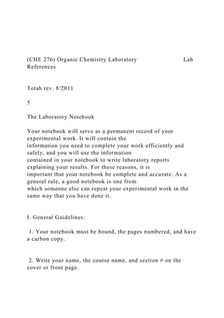 (CHE 276) Organic Chemistry Laboratory Lab
References
Totah rev. 8/2011
5
The Laboratory Notebook
Your notebook will serve as a permanent record of your
experimental work. It will contain the
information you need to complete your work efficiently and
safely, and you will use the information
contained in your notebook to write laboratory reports
explaining your results. For these reasons, it is
important that your notebook be complete and accurate. As a
general rule, a good notebook is one from
which someone else can repeat your experimental work in the
same way that you have done it.
I. General Guidelines:
1. Your notebook must be bound, the pages numbered, and have
a carbon copy.
2. Write your name, the course name, and section # on the
cover or front page.
 