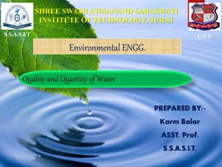 PREPARED BY:-
Karm Balar
ASST. Prof.
S.S.A.S.I.T.
S.S.A.S.I.T G.T.U
SHREE SWAMI ATMANAND SARASWATI
INSTITUTE OF TECHNOLOGY, SURAT
Quality and Quantity of Water
Environmental ENGG.
 