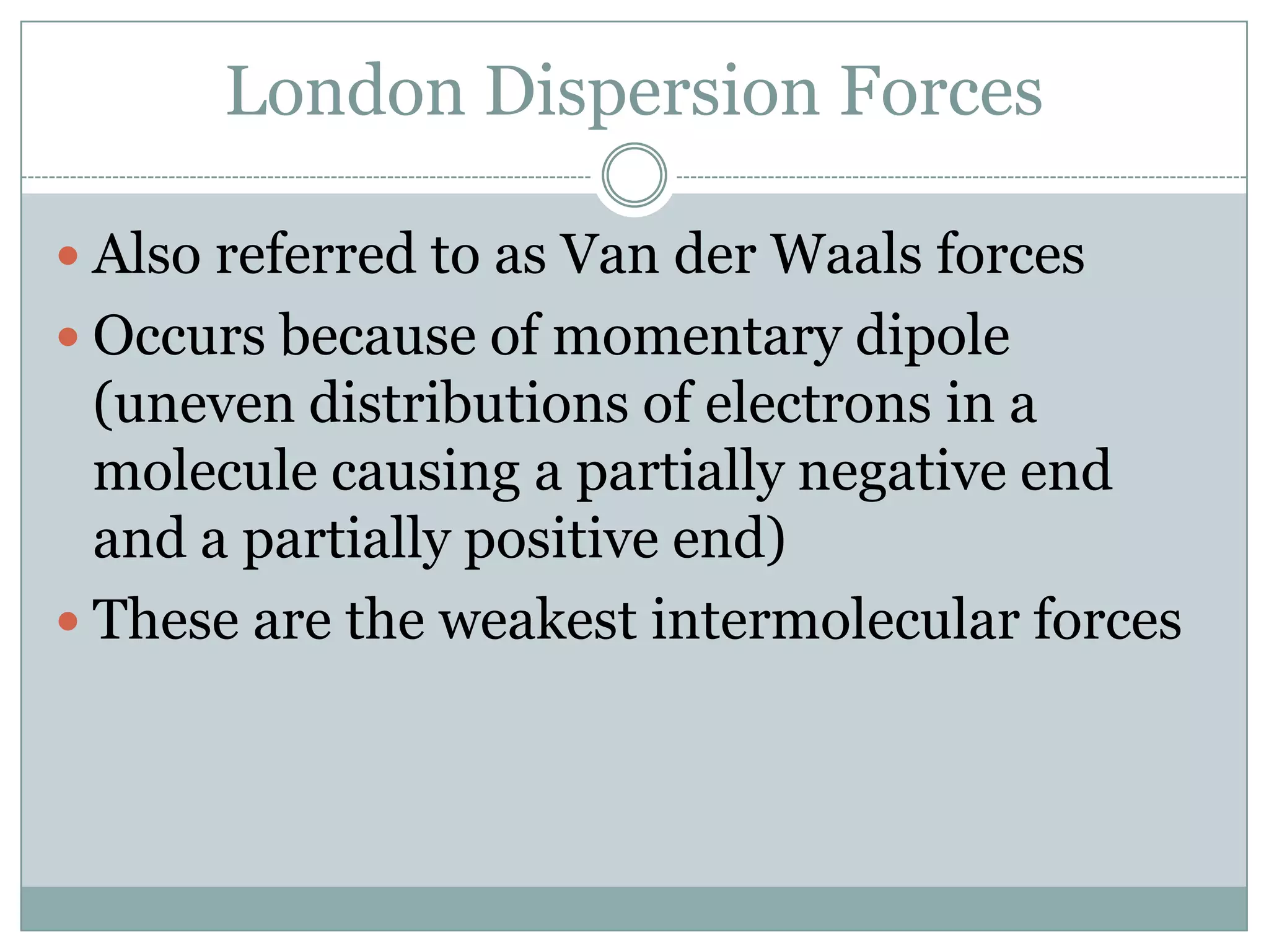 London Dispersion ForcesAlso referred to as Van der Waals forcesOccurs because of momentary dipole (uneven distributions of electrons in a molecule causing a partially negative end and a partially positive end)These are the weakest intermolecular forces