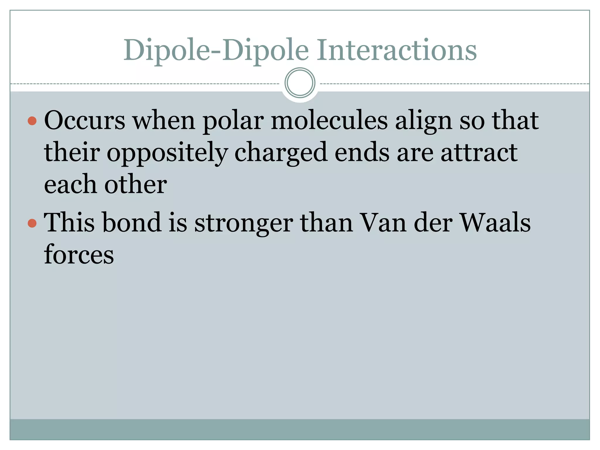 Dipole-Dipole InteractionsOccurs when polar molecules align so that their oppositely charged ends are attract each otherThis bond is stronger than Van der Waals forces