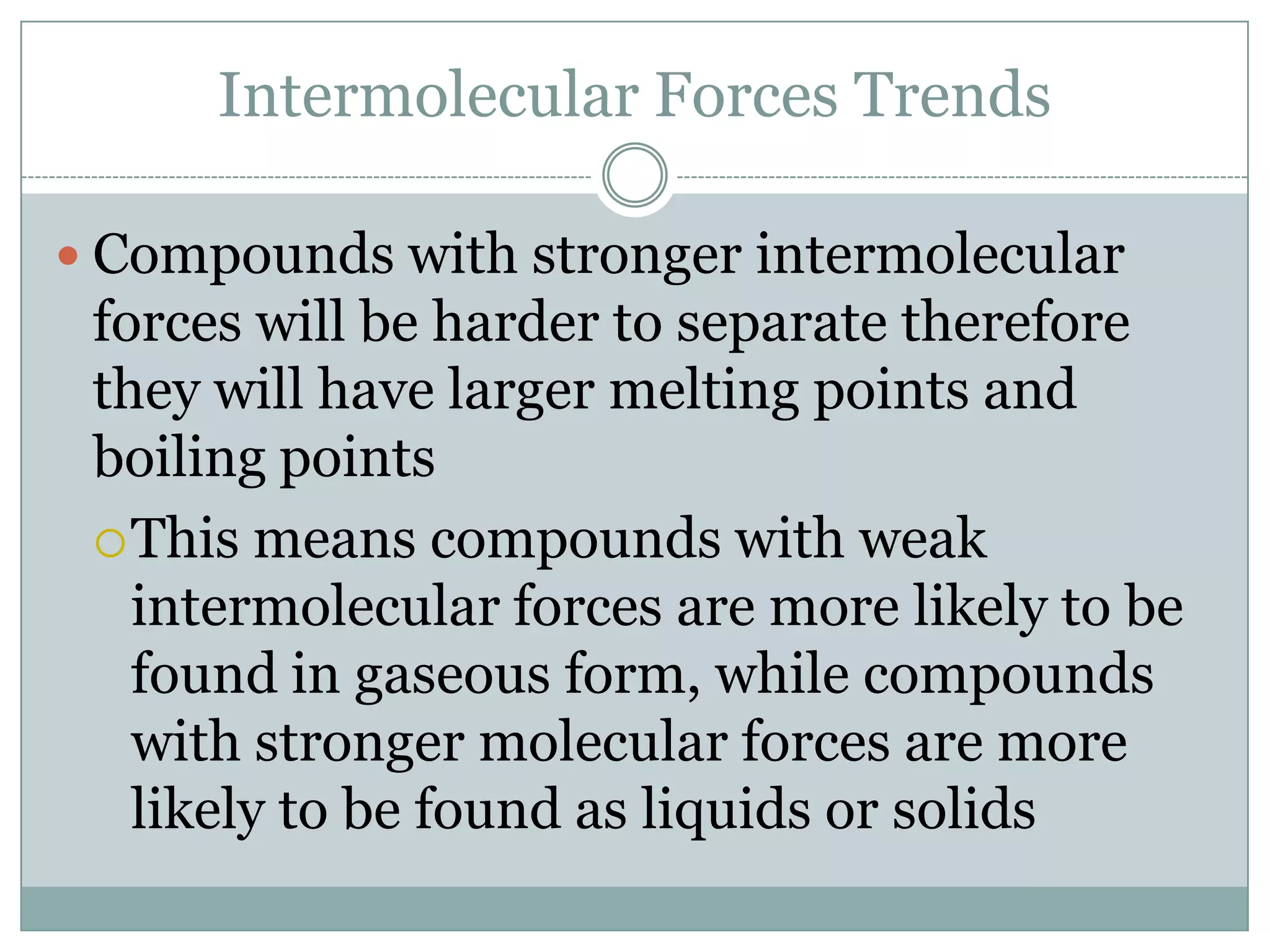 Intermolecular Forces TrendsCompounds with stronger intermolecular forces will be harder to separate therefore they will have larger melting points and boiling pointsThis means compounds with weak intermolecular forces are more likely to be found in gaseous form, while compounds with stronger molecular forces are more likely to be found as liquids or solids