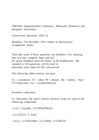 CHE3063 Organometallic Chemistry, Molecular Symmetry and
Inorganic Electronics
Coursework Questions 2021-22
Deadline: 7th December 2021 submit to SurreyLearn
assignments folder
Note that some of these questions are formative (F), meaning
that you may complete them and ask
for quick feedback from Dr Turner or Dr Riddlestone. The
summative (S) questions will be used to
determine your mark for this coursework.
The following abbreviations are used
Cy = cyclohexyl, Et = ethyl, Ph = phenyl, Me = methyl, bipy =
2,2'-bipyridine, Cp = cyclopentadienyl
Formative Questions
F1. Determine the metal valence electron count for each of the
following compounds.
- -C2H4)(PMe3)]
- Cp)]
- - -C3H5)2]
 
