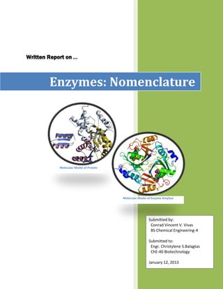 Written Report on …



        Enzymes: Nomenclature




            Molecular Model of Protein




                                         Molecular Model of Enzyme Amylase




                                                         Submitted by:
                                                          Conrad Vincent V. Vivas
                                                          BS Chemical Engineering-4

                                                         Submitted to:
                                                          Engr. Christylene S.Balagtas
                                                          ChE-40 Biotechnology

                                                         January 12, 2013
 