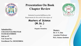 Presentation On Book
Chapter Review
Submitted in partial fulfillment of the
Requirements for the award of the degree of
Masters of Science
(M.Sc.)
in
Organic Chemistry
Submitted By:-
CHAUHAN RAMKUMAR
DASHARATHBHSI
Roll no: 07
Uni. Exam No:
Enrollment No: 202102300016
Mentor:-
Dr. S. N. Zala
Associate Professor
M.G. Science Institute
 