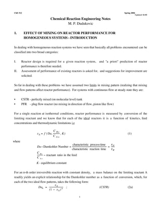 ChE 512 Spring 2004
1
Updated 01/05
Chemical Reaction Engineering Notes
M. P. Dudukovic
1. EFFECT OF MIXING ON REACTOR PERFORMANCE FOR
HOMOGENEOUS SYSTEMS - INTRODUCTION
In dealing with homogeneous reaction systems we have seen that basically all problems encountered can be
classified into two broad categories:
I. Reactor design is required for a given reaction system, and "a priori" prediction of reactor
performance is therefore needed.
II. Assessment of performance of existing reactors is asked for, and suggestions for improvement are
solicited.
So far in dealing with these problems we have assumed two limits in mixing pattern (realizing that mixing
and flow patterns affect reactor performance). For systems with continuous flow at steady state they are:
• CSTR - perfectly mixed (on molecular level) tank
• PFR - plug flow reactor (no mixing in direction of flow, piston like flow)
For a single reaction at isothermal conditions, reactor performance is measured by conversion of the
limiting reactant and we know that for each of the ideal reactors it is a function of kinetics, feed
concentrations and thermodynamic limitations i.e
xA = f (Da,
C Bo
C A o
, K) (1)
where
DaDamkohler Number =
characteristic process time
characteristic reaction time
=
P
R
C Bo
C A o
 reactant ratio in the feed
K - equilibrium constant
For an n-th order irreversible reaction with constant density, a mass balance on the limiting reactant A
readily yields an explicit relationship for the Damkohler number as a function of conversion, which, for
each of the two ideal flow patterns, takes the following form:
Dan =
xA
(1  xA ) n ; (CSTR) (2a)
 