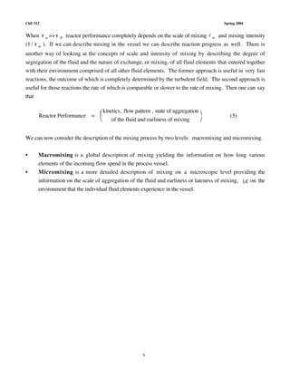 ChE 512 Spring 2004
3
When  m  R reactor performance completely depends on the scale of mixing l m and mixing intensity
(1 /  m ). If we can describe mixing in the vessel we can describe reaction progress as well. There is
another way of looking at the concepts of scale and intensity of mixing by describing the degree of
segregation of the fluid and the nature of exchange, or mixing, of all fluid elements that entered together
with their environment comprised of all other fluid elements. The former approach is useful in very fast
reactions, the outcome of which is completely determined by the turbulent field. The second approach is
useful for those reactions the rate of which is comparable or slower to the rate of mixing. Then one can say
that
Reactor Performance =
kinetics, flow pattern , state of aggregation
of the fluid and earliness of mixing


 

(5)
We can now consider the description of the mixing process by two levels: macromixing and micromixing.
• Macromixing is a global description of mixing yielding the information on how long various
elements of the incoming flow spend in the process vessel.
• Micromixing is a more detailed description of mixing on a microscopic level providing the
information on the scale of aggregation of the fluid and earliness or lateness of mixing, i.e on the
environment that the individual fluid elements experience in the vessel.
 