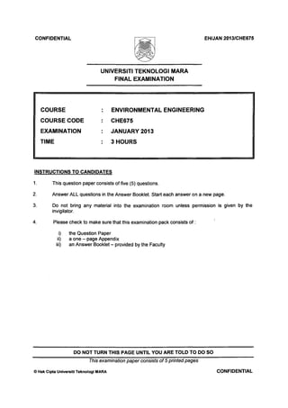 CONFIDENTIAL EH/JAN 2013/CHE675
UNIVERSITI TEKNOLOGI MARA
FINAL EXAMINATION
COURSE
COURSE CODE
EXAMINATION
TIME
ENVIRONMENTAL ENGINEERING
CHE675
JANUARY 2013
3 HOURS
INSTRUCTIONS TO CANDIDATES
1. This question paper consists of five (5) questions.
Answer ALL questions in the Answer Booklet. Start each answer on a new page.2.
3.
4.
Do not bring any material into the examination room unless permission is given by the
invigilator.
Please check to make sure that this examination pack consists of:
i) the Question Paper
ii) a one - page Appendix
iii) an Answer Booklet - provided by the Faculty
DO NOT TURN THIS PAGE UNTIL YOU ARE TOLD TO DO SO
This examination paper consists of 5 printed pages
) Hak Cipta Universiti Teknologi MARA CONFIDENTIAL
 