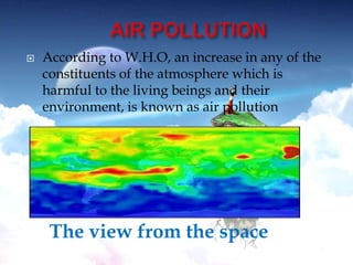  According to W.H.O, an increase in any of the
constituents of the atmosphere which is
harmful to the living beings and their
environment, is known as air pollution
The view from the space
 