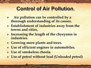  Air pollution can be controlled by a
thorough understanding of its causes.
 Establishment of industries away from the
towns and cities.
 Increasing the length of the chyeysmn in
industries.
 Growing more plants and trees.
 Use of efficient engines in automobiles.
 Use of smokeless choola.
 Use of petrol without lead (Unleaded petrol)
 