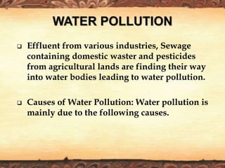  Effluent from various industries, Sewage
containing domestic waster and pesticides
from agricultural lands are finding their way
into water bodies leading to water pollution.
 Causes of Water Pollution: Water pollution is
mainly due to the following causes.
 