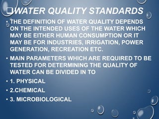WATER QUALITY STANDARDS
• THE DEFINITION OF WATER QUALITY DEPENDS
ON THE INTENDED USES OF THE WATER WHICH
MAY BE EITHER HUMAN CONSUMPTION OR IT
MAY BE FOR INDUSTRIES, IRRIGATION, POWER
GENERATION, RECREATION ETC.
• MAIN PARAMETERS WHICH ARE REQUIRED TO BE
TESTED FOR DETERMINING THE QUALITY OF
WATER CAN BE DIVIDED IN TO
• 1. PHYSICAL
• 2.CHEMICAL
• 3. MICROBIOLOGICAL
 