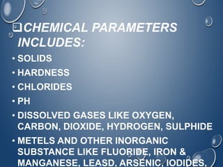 CHEMICAL PARAMETERS
INCLUDES:
• SOLIDS
• HARDNESS
• CHLORIDES
• PH
• DISSOLVED GASES LIKE OXYGEN,
CARBON, DIOXIDE, HYDROGEN, SULPHIDE
• METELS AND OTHER INORGANIC
SUBSTANCE LIKE FLUORIDE, IRON &
MANGANESE, LEASD, ARSENIC, IODIDES,
 
