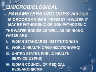MICROBIOLOGICAL
PARAMETERS INCLUDES VARIOUS
MICROORGANISMS PRESENT IN WATER IT
MAY BE PATHOGENIC OR NON PATHOGENIC
THE WATER BODIES AS WELL AS DRINKING
WATER ARE
I. INDIAN STANDARDS INSTITUTION(ISI)
II. WORLD HEALTH ORGANIZATION(WHO)
III. UNITED STATES PUBLIC HEALTH
SERVICE(USPHS)
IV. INDIAN COUNCIL OF MEDICAL
RESEARCH(ICMR)
 