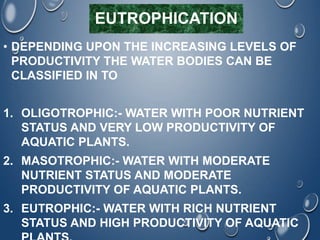 EUTROPHICATION
• DEPENDING UPON THE INCREASING LEVELS OF
PRODUCTIVITY THE WATER BODIES CAN BE
CLASSIFIED IN TO
1. OLIGOTROPHIC:- WATER WITH POOR NUTRIENT
STATUS AND VERY LOW PRODUCTIVITY OF
AQUATIC PLANTS.
2. MASOTROPHIC:- WATER WITH MODERATE
NUTRIENT STATUS AND MODERATE
PRODUCTIVITY OF AQUATIC PLANTS.
3. EUTROPHIC:- WATER WITH RICH NUTRIENT
STATUS AND HIGH PRODUCTIVITY OF AQUATIC
 
