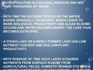 • EUTROPHICATION IS A NATURAL PROCESS AND MAY
TAKE THOUSANDS OF YEARS.
• WITH TIME THE NUTRIENT STATUS OF THE WATER
BODIES GRADUALLY INCREASES. WHICH LEADS TO
MORE BIOLOGICAL PRODUCTIVITY AND ALGAE BLOOMS
OCCURS AND WATER BECOMES MURKY. THE LAKE THUS
BECOMES EUTROPHIC.
• A YOUNG LAKE OR A NEWLY FORMED LAKE HAS LOW
NUTRIENT CONTENT AND HAS LOW PLANT
PRODUCTIVITY.
• WITH PASSAGE OF TIME SUCH LAKES ACQUIRES
NUTRIENTS FROM SURFACE RUNOFF FROM
AGRICULTURAL FIELDS, DOMESTIC SEWAGE ETC WHICH
 