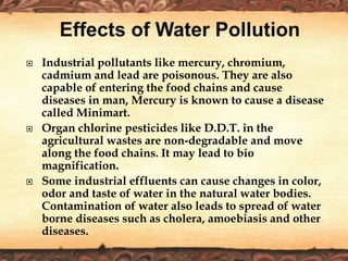  Industrial pollutants like mercury, chromium,
cadmium and lead are poisonous. They are also
capable of entering the food chains and cause
diseases in man, Mercury is known to cause a disease
called Minimart.
 Organ chlorine pesticides like D.D.T. in the
agricultural wastes are non-degradable and move
along the food chains. It may lead to bio
magnification.
 Some industrial effluents can cause changes in color,
odor and taste of water in the natural water bodies.
Contamination of water also leads to spread of water
borne diseases such as cholera, amoebiasis and other
diseases.
 