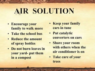 • Encourage your
family to walk more
• Take the school bus
• Reduce the amount
of spray bottles
• Do not burn leaves in
your yard- put them
in a compost
• Keep your family
cars in tune
• Put catalytic
converters on cars
• Share your room
with others when the
air conditioner is on
• Take care of your
trees
 