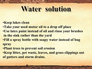 •Keep lakes clean
•Take your used motor oil to a drop off place
•Use latex paint instead of oil and rinse your brushes
in the sink rather than the yard
•Fill a spray bottle with soapy water instead of bug
spray
•Plant trees to prevent soil erosion
•Keep litter, pet waste, leaves, and grass clippings out
of gutters and storm drains.
 