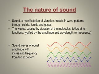 The nature of sound
• Sound, a manifestation of vibration, travels in wave patterns
through solids, liquids and gases.
• The waves, caused by vibration of the molecules, follow sine
functions, typified by the amplitude and wavelength (or frequency)
• Sound waves of equal
amplitude with
increasing frequency
from top to bottom
 