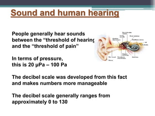 Sound and human hearing
People generally hear sounds
between the “threshold of hearing”
and the “threshold of pain”
In terms of pressure,
this is 20 μPa – 100 Pa
The decibel scale was developed from this fact
and makes numbers more manageable
The decibel scale generally ranges from
approximately 0 to 130
 