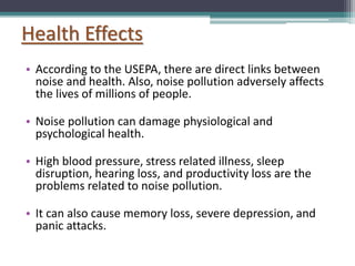 Health Effects
• According to the USEPA, there are direct links between
noise and health. Also, noise pollution adversely affects
the lives of millions of people.
• Noise pollution can damage physiological and
psychological health.
• High blood pressure, stress related illness, sleep
disruption, hearing loss, and productivity loss are the
problems related to noise pollution.
• It can also cause memory loss, severe depression, and
panic attacks.
 