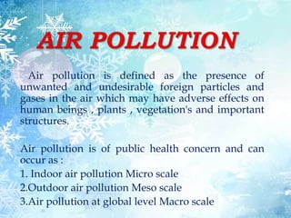 Air pollution is defined as the presence of
unwanted and undesirable foreign particles and
gases in the air which may have adverse effects on
human beings , plants , vegetation's and important
structures.
Air pollution is of public health concern and can
occur as :
1. Indoor air pollution Micro scale
2.Outdoor air pollution Meso scale
3.Air pollution at global level Macro scale
 