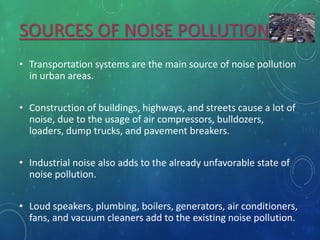 SOURCES OF NOISE POLLUTION
• Transportation systems are the main source of noise pollution
in urban areas.
• Construction of buildings, highways, and streets cause a lot of
noise, due to the usage of air compressors, bulldozers,
loaders, dump trucks, and pavement breakers.
• Industrial noise also adds to the already unfavorable state of
noise pollution.
• Loud speakers, plumbing, boilers, generators, air conditioners,
fans, and vacuum cleaners add to the existing noise pollution.
 
